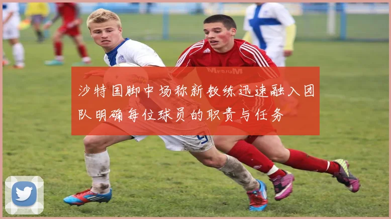 沙特国脚中场称新教练迅速融入团队明确每位球员的职责与任务