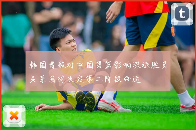 韩国晋级对中国男篮影响深远胜负关系或将决定第二阶段命运