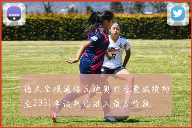 德天空报道格瓦迪奥尔与曼城续约至2031年谈判已进入最后阶段