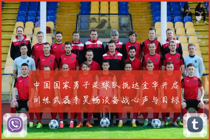 中国国家男子足球队抵达金华开启训练武磊李昊畅谈备战心声与目标
