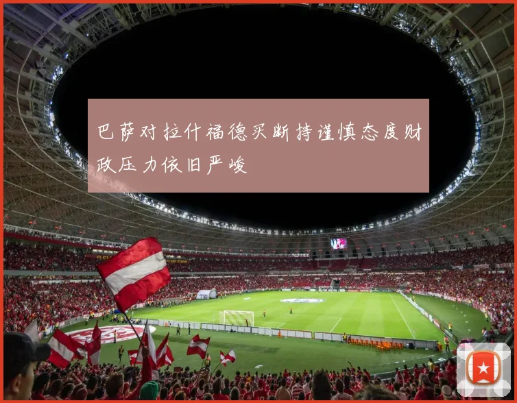 巴萨对拉什福德买断持谨慎态度财政压力依旧严峻
