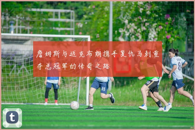 詹姆斯与迈克布朗携手复仇马刺重夺总冠军的传奇之路