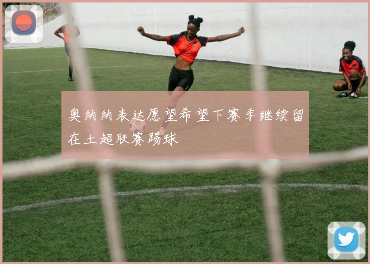 奥纳纳表达愿望希望下赛季继续留在土超联赛踢球