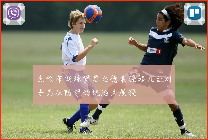 杰伦布朗称赞恩比德表现超凡让对手无从防守的统治力展现