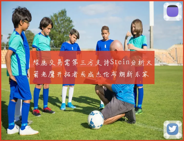 绿鹿交易需第三方支持Stein分析火箭老鹰开拓者或成杰伦布朗新东家