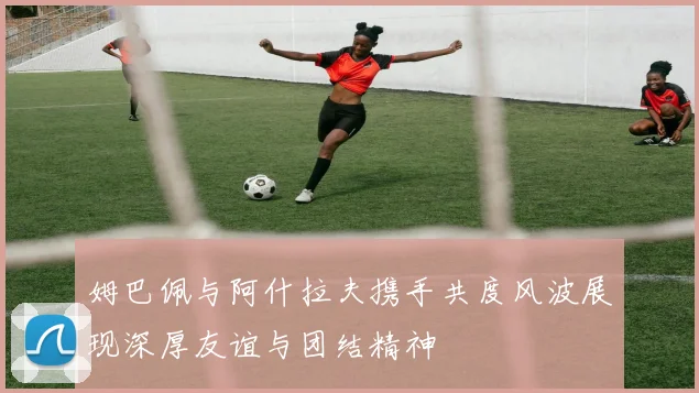 姆巴佩与阿什拉夫携手共度风波展现深厚友谊与团结精神