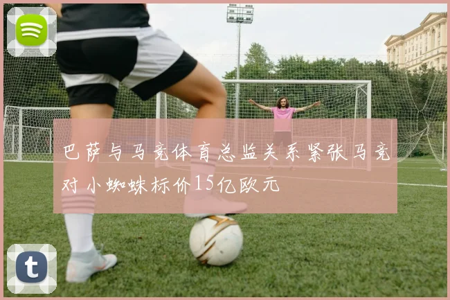 巴萨与马竞体育总监关系紧张马竞对小蜘蛛标价15亿欧元